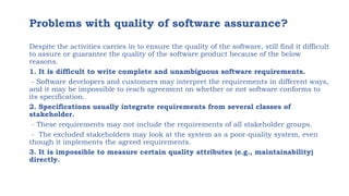 Problems with quality of software assurance?
Despite the activities carries in to ensure the quality of the software, still find it difficult
to assure or guarantee the quality of the software product because of the below
reasons.
1. It is difficult to write complete and unambiguous software requirements.
- Software developers and customers may interpret the requirements in different ways,
and it may be impossible to reach agreement on whether or not software conforms to
its specification.
2. Specifications usually integrate requirements from several classes of
stakeholder.
- These requirements may not include the requirements of all stakeholder groups.
- The excluded stakeholders may look at the system as a poor-quality system, even
though it implements the agreed requirements.
3. It is impossible to measure certain quality attributes (e.g., maintainability)
directly.
 