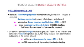 PRODUCT QUALITY: DESIGN QUALITY METRICS
c) IEEE Standard 982.1-1988
• looks at: subsystem properties (number of subsystems and degree of
coupling)
database properties (number of attributes and classes)
è compute a design structure quality index—DSQI ® (0-1)
è used to compare with past designs; if DSQI is too low,
further design work and review may be required
 we can also consider changes made throughout the lifetime of the software and
compute how stable the product is (i.e., how many changes have been made in
subsystems in the current release)
è define a software maturity index—SMI ® (0-1)
è as SMI approaches 1, the product begins to stabilize
 
