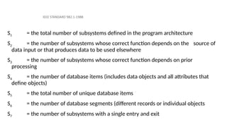 IEEE STANDARD 982.1-1988
S1 = the total number of subsystems defined in the program architecture
S2 = the number of subsystems whose correct function depends on the source of
data input or that produces data to be used elsewhere
S3 = the number of subsystems whose correct function depends on prior
processing
S4 = the number of database items (includes data objects and all attributes that
define objects)
S5 = the total number of unique database items
S6 = the number of database segments (different records or individual objects
S7 = the number of subsystems with a single entry and exit
 