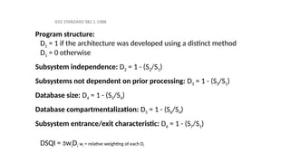 IEEE STANDARD 982.1-1988
Program structure:
D1 = 1 if the architecture was developed using a distinct method
D1 = 0 otherwise
Subsystem independence: D2 = 1 - (S2/S1)
Subsystems not dependent on prior processing: D3 = 1 - (S3/S1)
Database size: D4 = 1 - (S5/S4)
Database compartmentalization: D5 = 1 - (S6/S4)
Subsystem entrance/exit characteristic: D6 = 1 - (S7/S1)
DSQI = wiDi wi = relative weighting of each Di
 