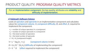 PRODUCT QUALITY: PROGRAM QUALITY METRICS
a) Halstead’s Software Science
Looks at operators and operands in an implementation component and calculates
values for component volume, V, component difficulty, D, and effort, E, required to
implement the component.
n1 = number of unique operators in a component
n2 = number of unique operands in a component
N1 = the total number of operators
N2 = the total number of operands
L = N1+ N2 (component length)
V = L * log2(n1 + n2) (component volume in bits)
D = (n1/2) * (N2/n2) (difficulty of implementing the component)
E = V * D (effort required to implement the component)
For an implementation component, the key quality attributes are reliability and
difficulty of implementation.
 