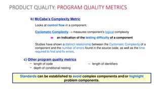 PRODUCT QUALITY: PROGRAM QUALITY METRICS
b) McCabe’s Complexity Metric
Looks at control flow in a component.
Cyclomatic Complexity ® measures component’s logical complexity
è an indication of the testing difficulty of a component
Studies have shown a distinct relationship between the Cyclomatic Complexity of a
component and the number of errors found in the source code, as well as the time
required to find and fix errors.
c) Other program quality metrics
– length of code – length of identifiers
– depth of conditional nesting
Standards can be established to avoid complex components and/or highlight
problem components.
 