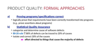PRODUCT QUALITY: FORMAL APPROACHES
a) Proving programs/specifications correct
• logically prove that requirements have been correctly transformed into programs
(e.g., prove assertions about programs)
b) Statistical Quality Assurance
• categorize and determine cause of software defects
• 80-20 rule  80% of defects can be traced to 20% of causes
• isolate and correct 20% of the causes
è effort directed to things that cause the majority of defects
 