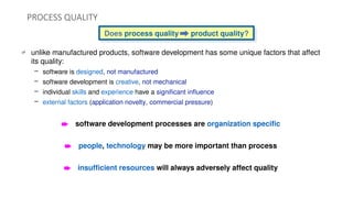Does process quality product quality?
PROCESS QUALITY
 unlike manufactured products, software development has some unique factors that affect
its quality:
– software is designed, not manufactured
– software development is creative, not mechanical
– individual skills and experience have a significant influence
– external factors (application novelty, commercial pressure)
è software development processes are organization specific
è people, technology may be more important than process
è insufficient resources will always adversely affect quality
 