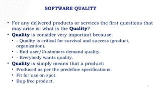 4
SOFTWARE QUALITY
• For any delivered products or services the first questions that
may arise is: what is the Quality?
• Quality is consider very important because:
• - Quality is critical for survival and success (product,
organization).
• - End user/Customers demand quality.
• - Everybody wants quality.
• Quality is simply means that a product:
• Produced as per the predefine specifications.
• Fit for use on spot.
• Bug-free product.
 