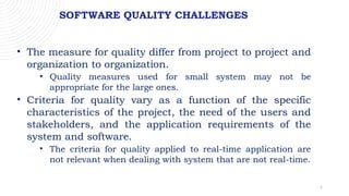 5
SOFTWARE QUALITY CHALLENGES
• The measure for quality differ from project to project and
organization to organization.
• Quality measures used for small system may not be
appropriate for the large ones.
• Criteria for quality vary as a function of the specific
characteristics of the project, the need of the users and
stakeholders, and the application requirements of the
system and software.
• The criteria for quality applied to real-time application are
not relevant when dealing with system that are not real-time.
 