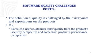 6
SOFTWARE QUALITY CHALLENGES
CONTD..
• The definition of quality is challenged by their viewpoints
and expectations on the products.
• E.g.
• Some end user/customers tailor quality from the product’s
security perspective and some from product’s performance
perspective.
 
