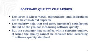 7
SOFTWARE QUALITY CHALLENGES
• The issue is whose views, expectations, and aspirations
are to be considered supreme.
• The majority hold that end user/customer’s satisfaction
should be the goal for measuring software quality.
• But the customer may satisfied with a software quality,
of which the quality cannot be consider best, according
to software quality standard.
 