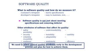 SOFTWARE QUALITY
What is software quality and how do we measure it?
customer’s viewpoint - meets specifications
developer’s viewpoint - easy to maintain, test, . . .
Other attributes of software that affect its quality:
– safety – understandability –
portability
– security – testability – usability
– reliability – adaptability –
reusability
– resilience – modularity – efficiency
– robustness – complexity –
learnability
è Software quality is not just about meeting
specifications and removing defects!
We need to select critical quality attributes early in the development
process and plan for how to achieve them.
 