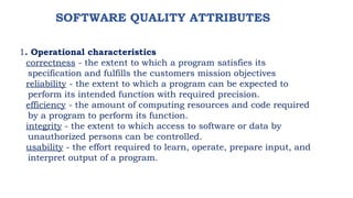 SOFTWARE QUALITY ATTRIBUTES
1. Operational characteristics
correctness - the extent to which a program satisfies its
specification and fulfills the customers mission objectives
reliability - the extent to which a program can be expected to
perform its intended function with required precision.
efficiency - the amount of computing resources and code required
by a program to perform its function.
integrity - the extent to which access to software or data by
unauthorized persons can be controlled.
usability - the effort required to learn, operate, prepare input, and
interpret output of a program.
 