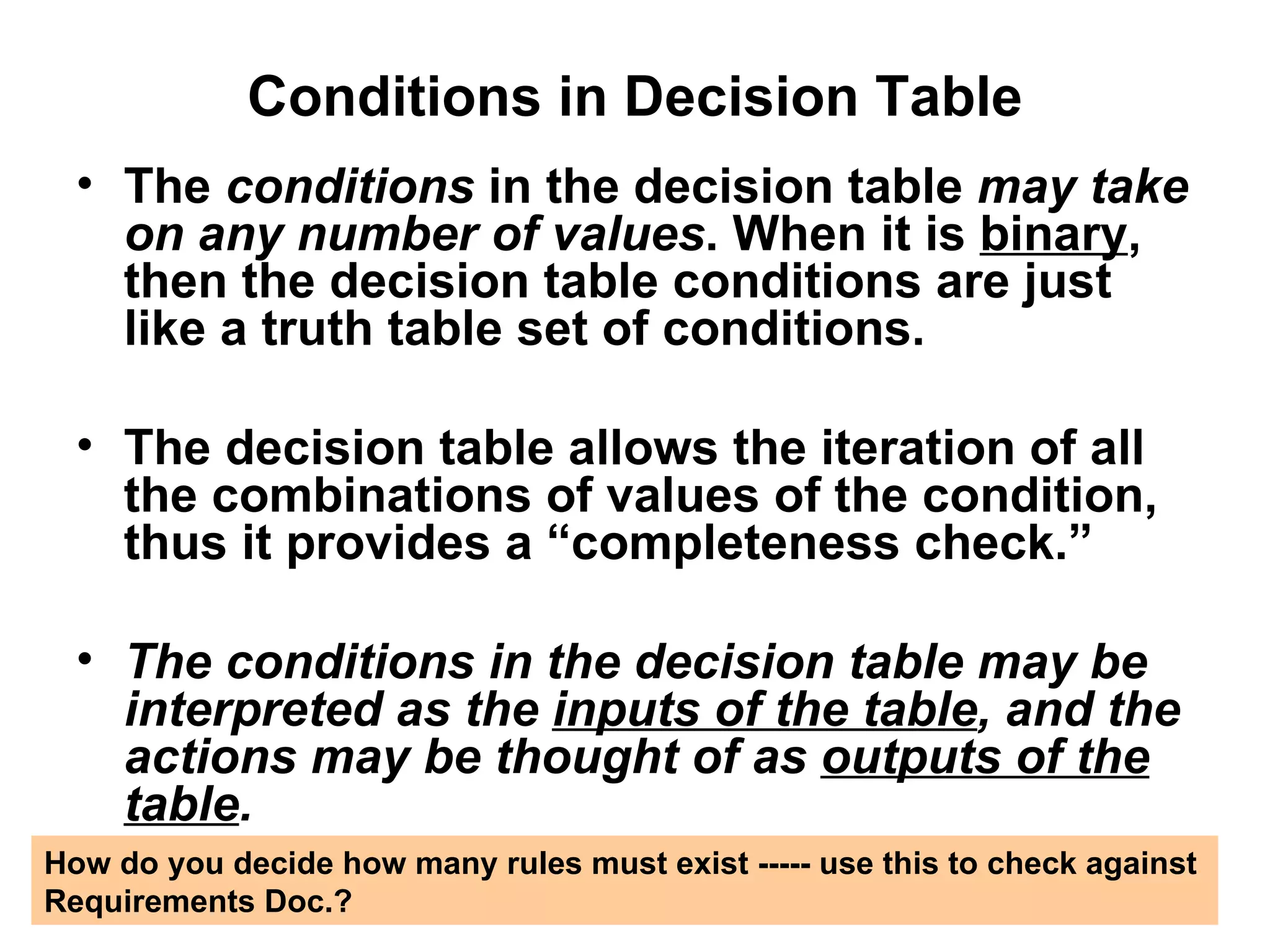 Conditions in Decision Table The  conditions  in the decision table  may take   on any number of values . When it is  binary , then the decision table conditions are just like a truth table set of conditions. The decision table allows the iteration of all the combinations of values of the condition, thus it provides a “completeness check.” The conditions in the decision table may be interpreted as the  inputs of the table , and the actions may be thought of as  outputs of the table . How do you decide how many rules must exist ----- use this to check against  Requirements Doc.?  