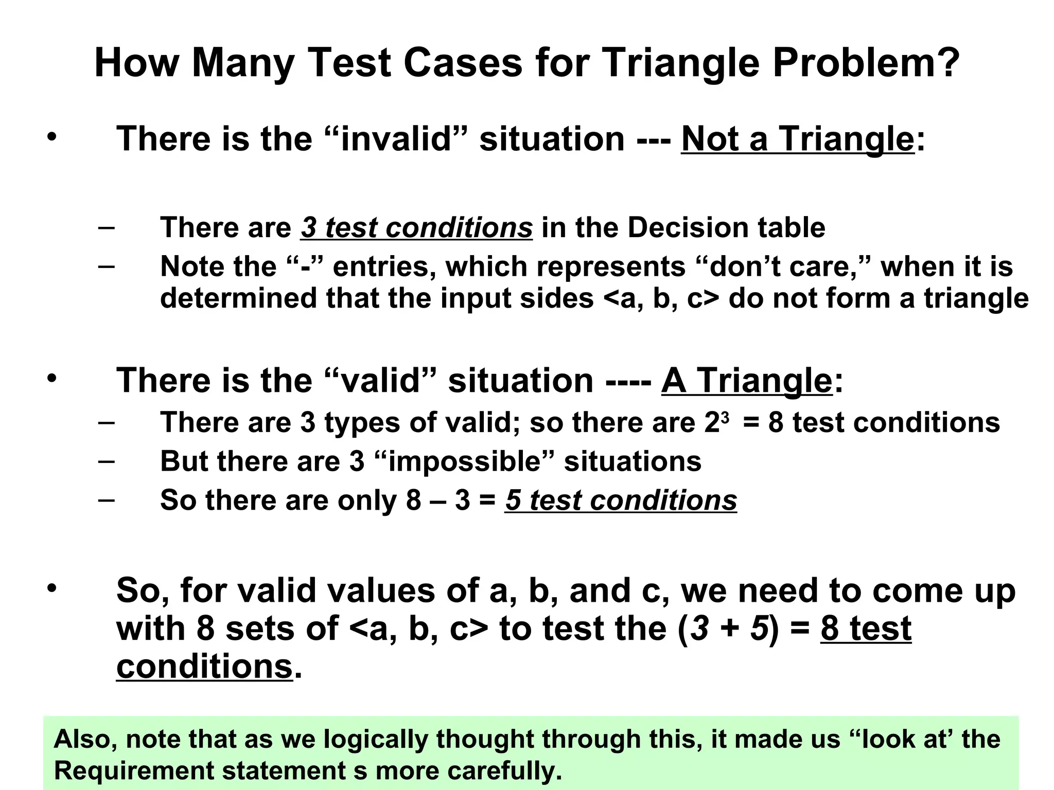 How Many Test Cases for Triangle Problem? There is the “invalid” situation ---  Not a Triangle : There are  3 test conditions  in the Decision table Note the “-” entries, which represents “don’t care,” when it is determined that the input sides <a, b, c> do not form a triangle There is the “valid” situation ----  A Triangle : There are 3 types of valid; so there are 2 3  = 8 test conditions  But there are 3 “impossible” situations So there are only 8 – 3 =  5 test conditions So, for valid values of a, b, and c, we need to come up with 8 sets of <a, b, c> to test the ( 3 + 5 ) =  8 test conditions . Also, note that as we logically thought through this, it made us “look at’ the  Requirement statement s more carefully. 