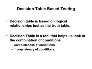 Decision Table Based Testing Decision table is based on logical relationships just as the truth table. Decision Table is a tool that helps us look at the combination of conditions Completeness of conditions Inconsistency of conditions 
