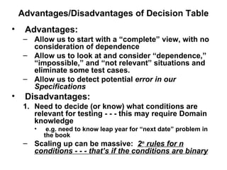 Advantages/Disadvantages of Decision Table Advantages: Allow us to start with a “complete” view, with no consideration of dependence Allow us to look at and consider “dependence,”  “impossible,” and “not relevant” situations and eliminate some test cases. Allow us to detect potential  error in our Specifications Disadvantages: Need to decide (or know) what conditions are relevant for testing - - - this may require Domain knowledge e.g. need to know leap year for “next date” problem in the book Scaling up can be massive:  2 n  rules for n conditions - - - that’s if the conditions are binary 