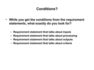 Conditions? While you get the conditions from the requirement statements, what exactly do you look for? Requirement statement that talks about inputs Requirement statement that talks about processing Requirement statement that talks about outputs Requirement statement that talks about criteria 