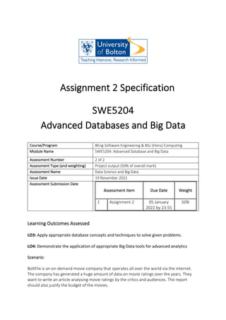 Assignment 2 Specification
SWE5204
Advanced Databases and Big Data
Course/Program BEng Software Engineering & BSc (Hons) Computing
Module Name SWE5204: Advanced Database and Big Data
Assessment Number 2 of 2
Assessment Type (and weighting) Project output (50% of overall mark)
Assessment Name Data Science and Big Data
Issue Date 19 November 2021
Assessment Submission Date
Assessment item Due Date Weight
1 Assignment 2 05 January
2022 by 23:55
50%
Learning Outcomes Assessed
LO3: Apply appropriate database concepts and techniques to solve given problems.
LO4: Demonstrate the application of appropriate Big Data tools for advanced analytics
Scenario:
BoltFlix is an on-demand movie company that operates all over the world via the internet.
The company has generated a huge amount of data on movie ratings over the years. They
want to write an article analysing movie ratings by the critics and audiences. The report
should also justify the budget of the movies.
 
