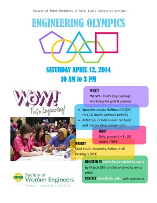 SATURDAY APRIL 12, 2014SATURDAY APRIL 12, 2014SATURDAY APRIL 12, 2014
10 AM to 3 PM10 AM to 3 PM10 AM to 3 PM
Society of Women Engineers of Saint Louis University presents
ENGINEERINGENGINEERINGENGINEERING OLYMPICSOLYMPICSOLYMPICS
WHO?
Girls, grades 6 – 8 : $5
Adults : FREE
WHERE?
Saint Louis University, Bolieau Hall
Parking is FREE
REGISTER AT sweslu.eventbrite.com
by March 29th and be entered to win a
prize!
CONTACT swe@slu.edu with questions.
WHAT?
WOW! - That’s Engineering!
workshop for girls & parents
 Speakers Jessica Hoffman (CH2M
HlLL) & Nicole Adewale (ABNA)
 Activities include a solar car build
and marble drop competition!
 