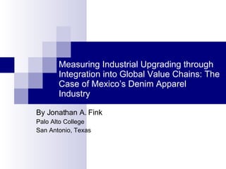 Measuring Industrial Upgrading through Integration into Global Value Chains: The Case of Mexico’s Denim Apparel Industry By Jonathan A. Fink Palo Alto College San Antonio, Texas 