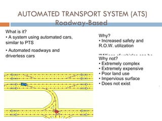 AUTOMATED TRANSPORT SYSTEM (ATS) Roadway-Based  What is it? A system using automated cars, similar to PTS Automated roadways and driverless cars Why?  Increased safety and  R.O.W. utilization “ Millions of vehicles can be optimally, simultaneously and automatically "driven" over a virtually unlimited geographic region, including whole continents, while at the same time, the requirements of each individual vehicle and its passengers attended to. “ www.globaltransportation.com Why not?  Extremely complex Extremely expensive Poor land use Impervious surface Does not exist  