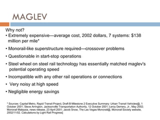 MAGLEV Why not? Extremely expensive — average cost, 2002 dollars, 7 systems: $138 million per mile* Monorail-like superstructure required — crossover problems Questionable in start-stop operations Steel wheel on steel rail technology has essentially matched maglev's   potential operating speed Incompatible with any other rail operations or connections Very noisy at high speed Negligible energy savings * Sources: Capital Metro, Rapid Transit Project, Draft B Milestone 2 Executive Summary: Urban Transit Vehicles@, 1 October 2001; Steve Arrington, Jacksonville Transportation Authority, 12 October 2001; Leroy Demery, Jr., May 2002; Monorail Malaysia, news release, 23 April 2001; Jacob Snow, The Las Vegas Monorail@, Monorail Society website, 2002/11/02. Calculations by Light Rail Progress]  