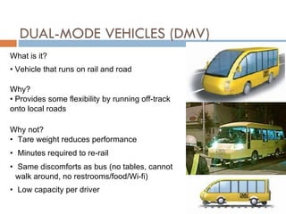 DUAL-MODE VEHICLES (DMV)  What is it? Vehicle that runs on rail and road Why? Provides some flexibility by running off-track onto local roads Why not? Tare weight reduces performance Minutes required to re-rail Same discomforts as bus (no tables, cannot walk around, no restrooms/food/Wi-fi) Low capacity per driver 