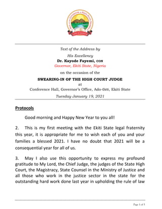 Page 1 of 5
Text of the Address by
His Excellency
Dr. Kayode Fayemi, CON
Governor, Ekiti State, Nigeria
on the occasion of the
SWEARING-IN OF THE HIGH COURT JUDGE
at
Conference Hall, Governor’s Office, Ado-Ekiti, Ekiti State
Tuesday January 19, 2021
Protocols
Good morning and Happy New Year to you all!
2. This is my first meeting with the Ekiti State legal fraternity
this year, it is appropriate for me to wish each of you and your
families a blessed 2021. I have no doubt that 2021 will be a
consequential year for all of us.
3. May I also use this opportunity to express my profound
gratitude to My Lord, the Chief Judge, the judges of the State High
Court, the Magistracy, State Counsel in the Ministry of Justice and
all those who work in the justice sector in the state for the
outstanding hard work done last year in upholding the rule of law
 