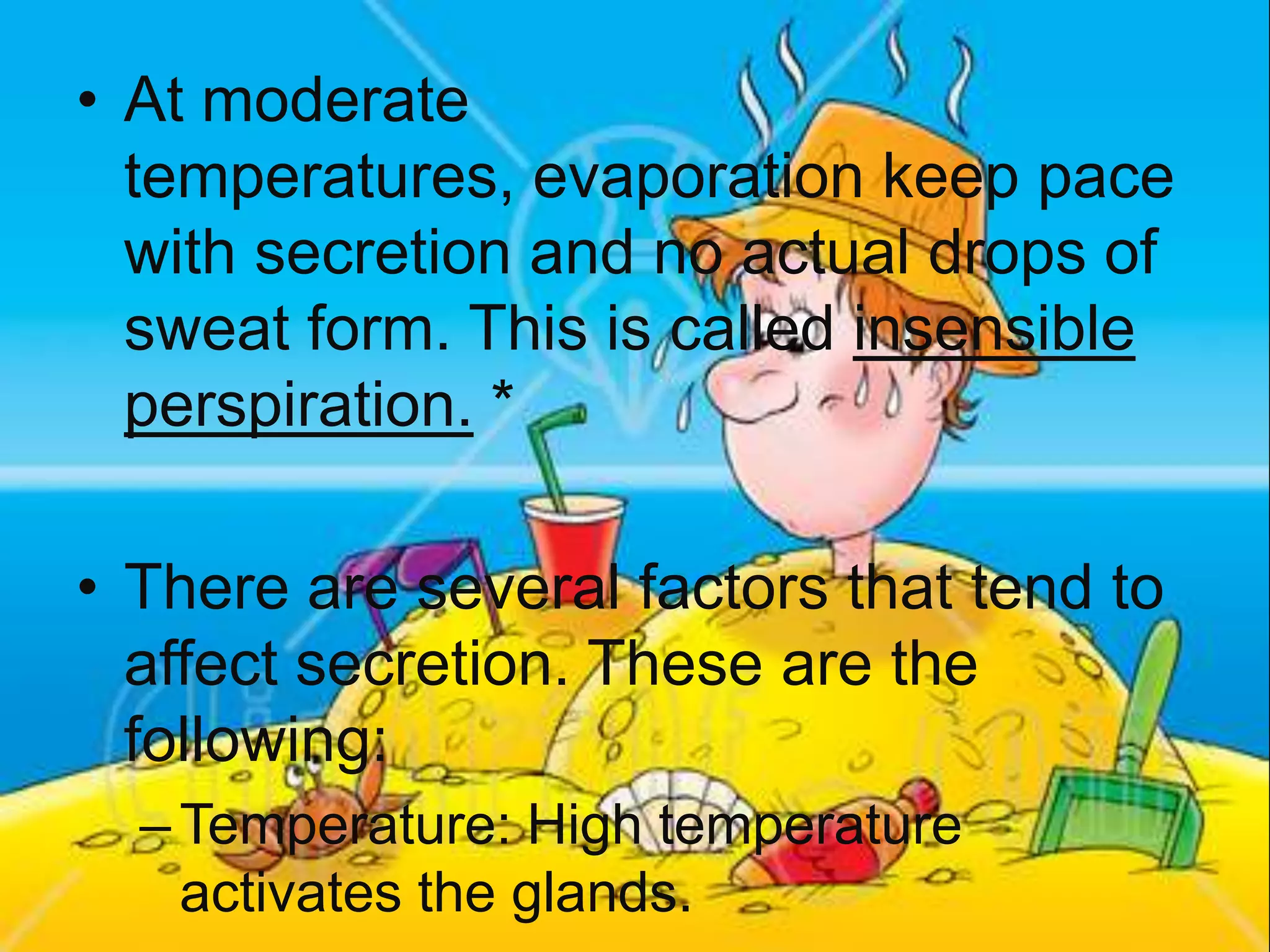 At moderate temperatures, evaporation keep pace with secretion and no actual drops of sweat form. This is called insensible perspiration. *There are several factors that tend to affect secretion. These are the following:Temperature: High temperature activates the glands.