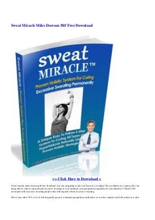 Sweat Miracle Miles Dawson Pdf Free Download
>> Click Here to Download <
Sweat miracle miles dawson pdf free download. Are you struggling to take out Excessive sweating? Do you think you re annoyed by not
being able to reduce your personal excessive sweating or even moderate your perspiration regardless of your initiatives? Nearly 30%
associated with excessive sweating people relax with regards to their excessive sweating.
Out of your other 70%, a lot of will frequently possess a standard perspiration medication or over-the-counters and will endeavor to alter
 