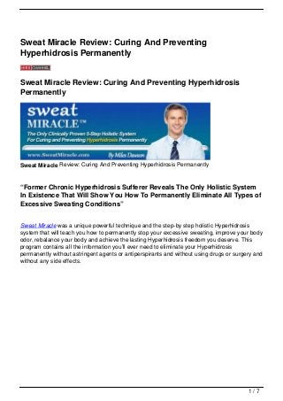 Sweat Miracle Review: Curing And Preventing
Hyperhidrosis Permanently


Sweat Miracle Review: Curing And Preventing Hyperhidrosis
Permanently




Sweat Miracle Review: Curing And Preventing Hyperhidrosis Permanently


“Former Chronic Hyperhidrosis Sufferer Reveals The Only Holistic System
In Existence That Will Show You How To Permanently Eliminate All Types of
Excessive Sweating Conditions”


Sweat Miracle was a unique powerful technique and the step-by step holistic Hyperhidrosis
system that will teach you how to permanently stop your excessive sweating, improve your body
odor, rebalance your body and achieve the lasting Hyperhidrosis freedom you deserve. This
program contains all the information you’ll ever need to eliminate your Hyperhidrosis
permanently without astringent agents or antiperspirants and without using drugs or surgery and
without any side effects.




                                                                                         1/7
 