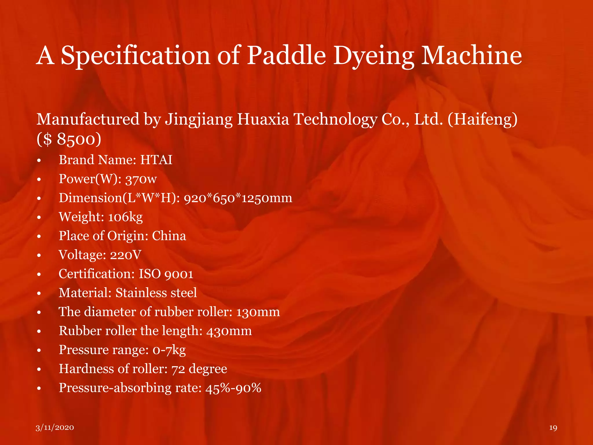 A Specification of Paddle Dyeing Machine
Manufactured by Jingjiang Huaxia Technology Co., Ltd. (Haifeng)
($ 8500)
• Brand Name: HTAI
• Power(W): 370w
• Dimension(L*W*H): 920*650*1250mm
• Weight: 106kg
• Place of Origin: China
• Voltage: 220V
• Certification: ISO 9001
• Material: Stainless steel
• The diameter of rubber roller: 130mm
• Rubber roller the length: 430mm
• Pressure range: 0-7kg
• Hardness of roller: 72 degree
• Pressure-absorbing rate: 45%-90%
3/11/2020 19
 