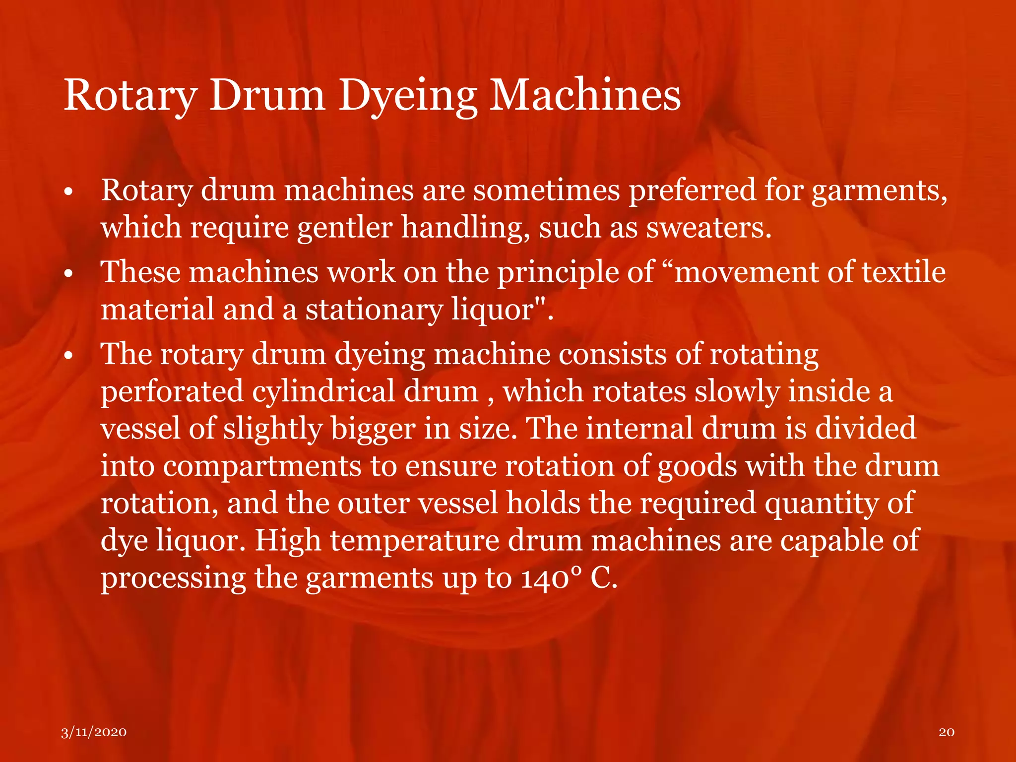 Rotary Drum Dyeing Machines
3/11/2020 20
• Rotary drum machines are sometimes preferred for garments,
which require gentler handling, such as sweaters.
• These machines work on the principle of “movement of textile
material and a stationary liquor".
• The rotary drum dyeing machine consists of rotating
perforated cylindrical drum , which rotates slowly inside a
vessel of slightly bigger in size. The internal drum is divided
into compartments to ensure rotation of goods with the drum
rotation, and the outer vessel holds the required quantity of
dye liquor. High temperature drum machines are capable of
processing the garments up to 140° C.
 