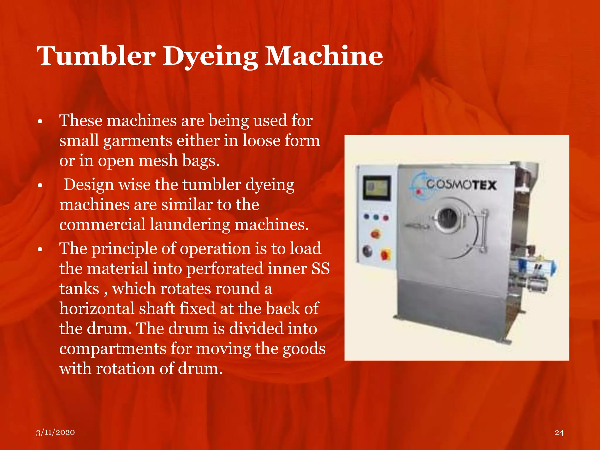 Tumbler Dyeing Machine
• These machines are being used for
small garments either in loose form
or in open mesh bags.
• Design wise the tumbler dyeing
machines are similar to the
commercial laundering machines.
• The principle of operation is to load
the material into perforated inner SS
tanks , which rotates round a
horizontal shaft fixed at the back of
the drum. The drum is divided into
compartments for moving the goods
with rotation of drum.
3/11/2020 24
 