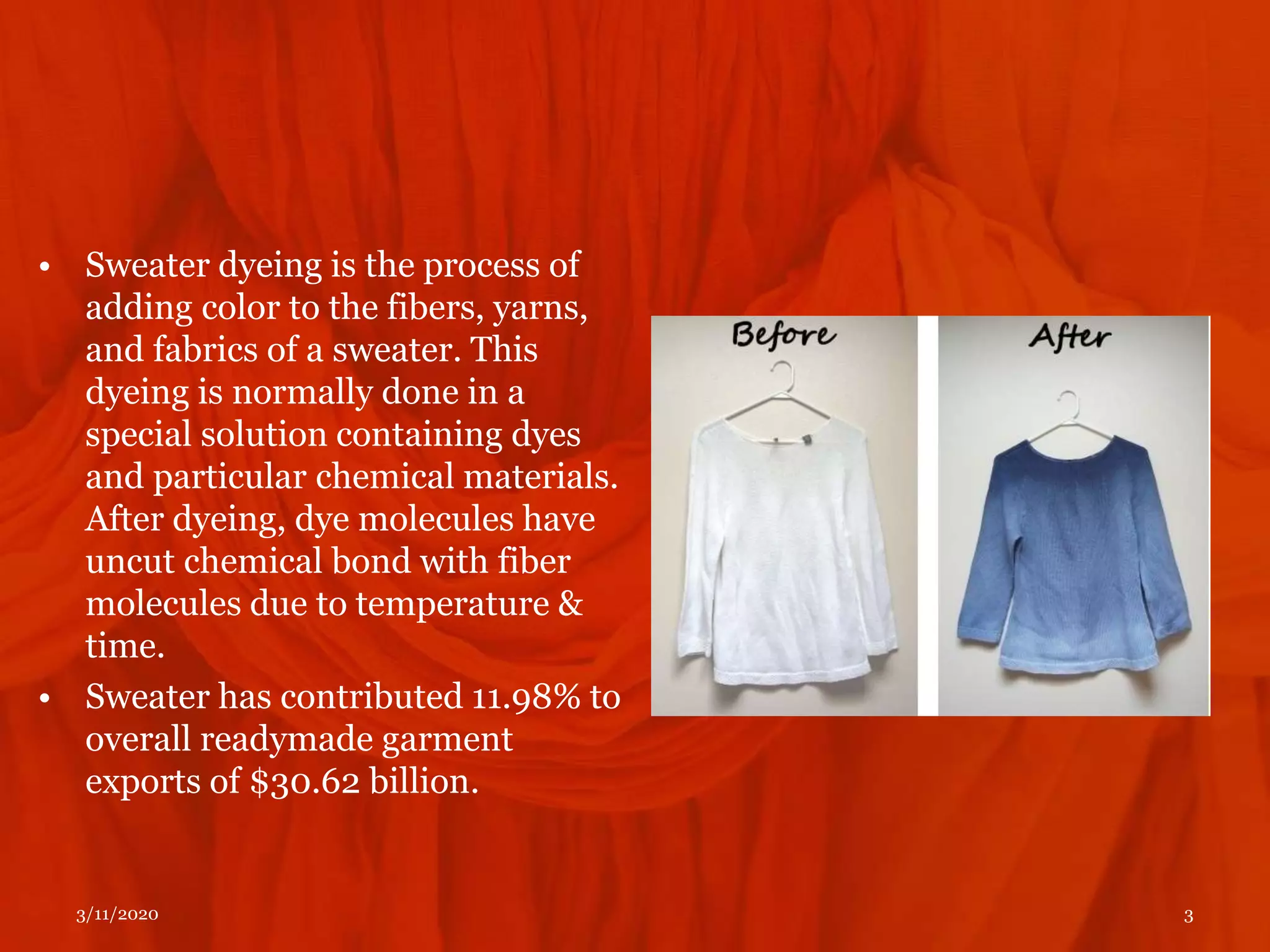 • Sweater dyeing is the process of
adding color to the fibers, yarns,
and fabrics of a sweater. This
dyeing is normally done in a
special solution containing dyes
and particular chemical materials.
After dyeing, dye molecules have
uncut chemical bond with fiber
molecules due to temperature &
time.
• Sweater has contributed 11.98% to
overall readymade garment
exports of $30.62 billion.
3/11/2020 3
 