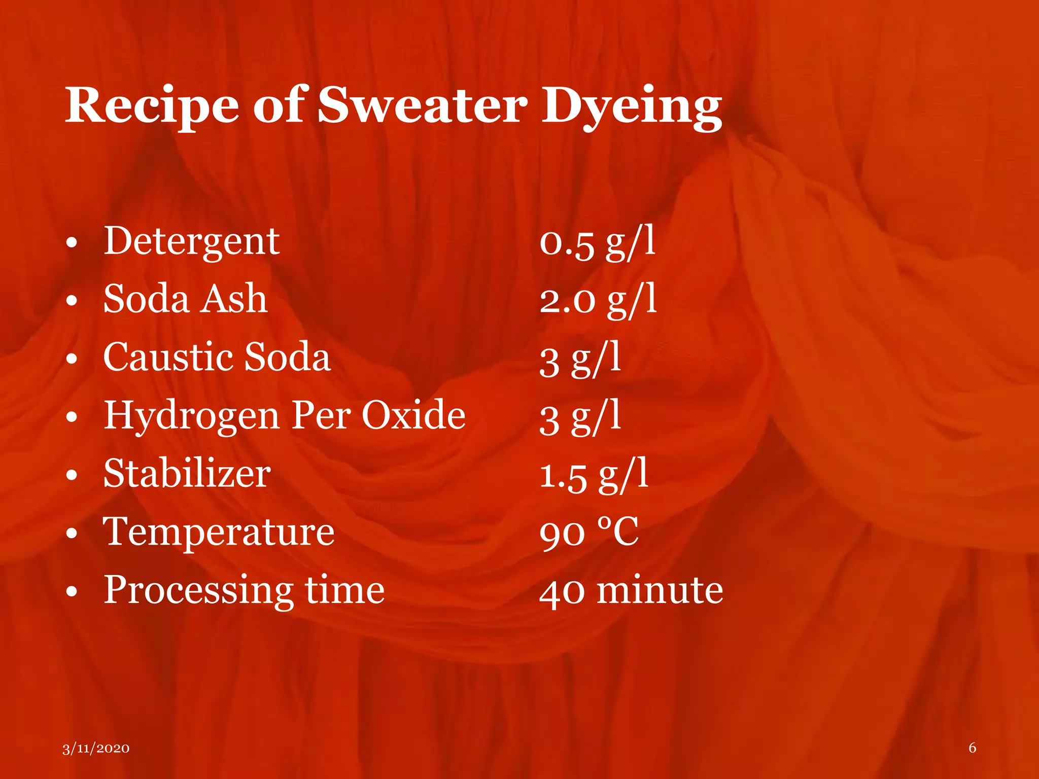 Recipe of Sweater Dyeing
• Detergent
• Soda Ash
• Caustic Soda
• Hydrogen Per Oxide
• Stabilizer
• Temperature
• Processing time
0.5 g/l
2.0 g/l
3 g/l
3 g/l
1.5 g/l
90 °C
40 minute
3/11/2020 6
 