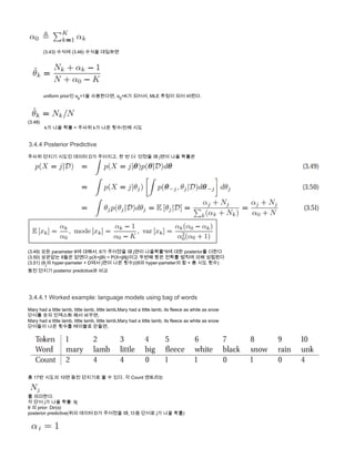             (3.43) 수식에 (3.46) 수식을 대입하면
           
            uniform prior인 αk
=1을 사용한다면, α0
=K가 되어서, MLE 추정이 되어 버린다.
            
(3.48)
             k가 나올 확률 = 주사위 k가 나온 횟수/전체 시도
3.4.4 Posterior Predictive
주사위 던지기 시도인 데이터 D가 주어지고, 한 번 더  던졌을 때 j면이 나올 확률은
(3.49) 모든 parameter θ에 대해서, θ가 주어졌을 때 j면이 나올확률*θ에 대한 posterior를 더한다
(3.50) 상관없는  p(X=j| ) = P(X=j| )이고 두번째 항은 전확률 법칙에 의해 성립된다θ들은 없앤다: θ θj
(3.51) (θj
의 hyper-pameter + D에서 j면이 나온 횟수)/(θ의 hyper-pameter의 합 + 총 시도 횟수)
동전 던지기 posterior predictive와 비교
3.4.4.1 Worked example: language models using bag of words
Mary had a little lamb, little lamb, little lamb,Mary had a little lamb, its fleece as white as snow
단어를 숫자 인덱스화 해서 바꾸면,
Mary had a little lamb, little lamb, little lamb,Mary had a little lamb, its fleece as white as snow
단어들이 나온 횟수를 테이블로 만들면,
총 17번 시도의 10면 동전 던지기로 볼 수 있다. 각 Count 엔트리는 
를 의미한다.
각 단어 j가 나올 확률: θj
θ 의 prior: Dir(α)
posterior predictive(위의 데이터 D가 주어졌을 때, 다음 단어로 j가 나올 확률)
 로 셋팅하면,
 