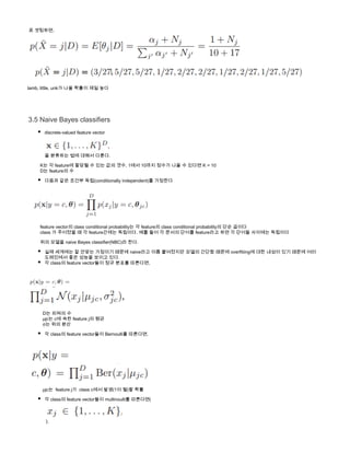  로 셋팅하면,
lamb, little, unk가 나올 확률이 제일 높다
3.5 Naive Bayes classifiers
discrete-valued feature vector 
을 분류하는 법에 대해서 다룬다.
          K는 각 feature에 할당될 수 있는 값의 갯수, 1에서 10까지 정수가 나올 수 있다면 K = 10
          D는 feature의 수
다음과 같은 조건부 독립(conditionally independent)를 가정한다  
       
          feature vector의 class conditional probability는 각 feature의 class conditional probability의 단순 곱이다
          class 가 주어졌을 때 각 feature간에는 독립이다. 예를 들어 각 문서의 단어를 feature라고 하면 각 단어들 사이에는 독립이다
          위의 모델을 naive Bayes classifier(NBC)라 한다. 
실제 세계에는 잘 안맞는 가정이기 때문에 naive라고 이름 붙여졌지만 모델의 간단함 때문에 overfitiing에 대한 내성이 있기 때문에 여러
도메인에서 좋은 성능을 보이고 있다. 
각 class의 feature vector들이 정규 분포를 따른다면,
            
            D는 피쳐의 수
            μjc는 c에 속한 feature j의 평균
            σ는 위의 분산
각 class의 feature vector들이 Bernoulli를 따른다면, 
          
            μjc는  feature j가  class c에서 발생(1이 될)할 확률
각 class의 feature vector들이 multinoulli를 따른다면(
 ),
 