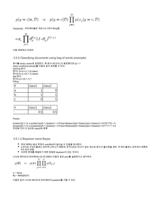 //p(y)p( |y) , 파라메터들은 섹션 3.5.1에서 fiting됨x
다음 예제에서 자세히
3.5.5 Classifying documents using bag of words (example)
문서를 binary vector로 표현한다. 즉 문서 i에 단어 j가 등장했다면 xij = 1
class conditional density를 다음과 같이 표현할 수 있다.
traiining 문서
문서1 (a b)->(1,1,0),class1 
문서2 (b c)->(0,1,1),class2
test 문서
문서3 (c)->(0,1,1),?
Fitting
Predict
p(class1|(0,1,1))   p(class1)p((0,1,1)|class1) = 0.5*p(a=0|class1)p(b=1|class1)p(c=1|class1)= 0.5*{0*1*0} = 0α
p(class2|(0,1,1))   p(class2)p((0,1,1)|class2) = 0.5*p(a=0|class2)p(b=1|class2)p(c=1|class2)= 0.5*1*1*1 = 0.5α
두번째 것이 더 크므로 class2로 분류 
3.5.1.2 Bayesian naive Bayes
위의 예제는 MLE 추정이 overfittinf이 일어날 수 있음을 보여준다
b 단어는 2개의 클래스 모두에 나타나기 때문에, 만약 b라는 단어가 없는 테스트 문서가 들어왔을 경우, 두개의 클래스 모두에서 예측은
0이 되어 버림
이러한 문제를 해결하기 위한 방법은 bayesain이 되는 것이다.
나이브 베이즈의 파라메터(π,θ) 에 대해서 다음과 같은 prior를 설정한다고 생각하자
π ~ Dir( )α
θjc ~ Beta(β0,β1)
다음과 같이 나이브 베이즈의 파라메터의 posterior를 구할 수 있다.
 