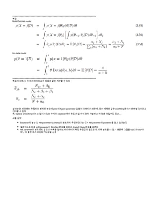 =====================================================================
복습
Multi-Dirichlet model
bin-beta model 
=====================================================================
복습에 의해서, 각 파라메터의 값은 다음과 같이 계산할 수 있다
살펴보면, 파라메터 추정치의 분자와 분모에 prior의 hyper-parameter 값들이 더해지기 때문에, 앞서 예제와 같은 overfitting문제가 완화될 것이라고
기대할 수 있다
즉, laplace smoothing이라고 알려져 있는 수식이 bayesian에서 유도(사실 수식 먼저 개발하고 껴 맞춘 거일수도 있고...)
세줄 요약
Bayesian이 붙는 건 NB paramter(pi,theta)의 분포까지 추정하겠다는 것 = NB paramter의 posterior를 알고 싶다는것
결과적으로 다음 pi의 posterior는 Dirichlet 분포를 따르고, theta는 Beta 분포를 따른다
NB paramter의 분포까지 알았고 예측을 할때는,파라메터의 특정 추정값이 필요한데, 이제 분포를 다 알기 때문에 그걸을 MLE나 MAP이
아닌 더 좋은 파라메터의 기대값을 사용
 