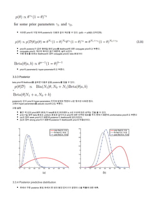  
이러한 prior의 가정 하에 posterior는 다음과 같이 계산할 수 있다. (p( ) --> p( ) 오타인듯)θ θ|D
         
prior와 posterior가 같은 형태일 때의 prior를 likelihood에 대한 conjugate prior라고 부른다.
conjugate prior는 계산과 해석이 쉽기 때문에, 널리 쓰인다.
이항 분포를 따르는 likelihood의 경우 conjugate prior는 beta 분포이다
             
prior의 parameter는  라고 부른다. hyper-parameter
3.3.3 Posterior
beta prior에 likelihood를 곱하면 다음과 같음 posterior를 얻을 수 있다.
 = 
posterior는 단지 prior의 hyper-parameters 각각에 앞면과 뒷면이 나온 횟수만 더하면 된다.
그래서 hyper-parameters를 pseudo count라고도 부른다.
그림 설명
빨간 색 선의 prior(베타 분포)가 beta분포의 파라메터 a, b의 수치에 따라 바뀌는 것을 볼 수 있다.
a=b=1일 경우 beta 분포는 uniform 분포와 같아지고 prior에 대한 아무런 정보를 주지 못하기 때문에 uninformative prior라고 부른다
(a)의 경우 week prior이기 때문에 posterior가 likelihood에 압도되었다.
(b)의 경우 strong prior이기 때문에 posterior가 likelihood와 prior의 타협선이다.
3.3.4 Posterior predictive distribution
위에서 구한 posterior 분포 하에서 한 번의 동전 던지기가 앞면이 나올 확률에 대한 예측.
동전 던지기 시도의 데이터 D가 주어지고, 다음 동전 던지기 시도에서 앞면이 나올 확률은
 