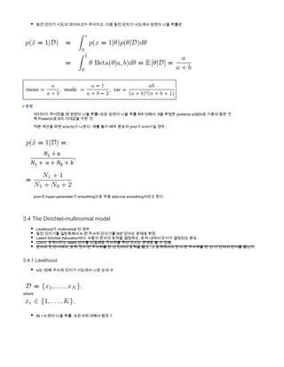 동전 던지기 시도의 데이터 D가 주어지고, 다음 동전 던지기 시도에서 앞면이 나올 확률은
           
           
// 증명
           데이터가 주어졌을 때 앞면이 나올 확률=모든 앞면이 나올 확률 θ에 대해서, θ을 추정한 posterior p(θ|D)로 가중치 합한 것
           즉 Posterior로 θ의 기대값을 구한 것.
           적분 계산을 하면 a/(a+b)가 나온다. 예를 들어 베타 분포의 prior가 a=b=1일 경우, 
            
           prior의 hyper-parameter가 smoothing으로 작용 add-one smoothing이라고 한다.
3.4 The Dirichlet-multinomial model
Likelihood가 multinomial 인 경우
동전 던지기를 일반화해서 K-면 주사위 던지기를 N번 던지는 문제로 확장
Latent Dirichlet Allocation에서, 사람이 문서의 토픽을 결정하는, 토픽 내에서 단어가 결정되는 분포.
LDA는 토픽이라는 latent 변수를 연결체로 주사위를 두번 던지는 문제로 볼 수 있음
문서의 첫 단어에서, 토픽 갯수-면 주사위를 한 번 던져서 토픽을 뽑고, 그 토픽에서의 단어-면 주사위를 한 번 더 던져서 단어를 뽑는다.
3.4.1 Likelihood
xi는 i번째 주사위 던지기 시도에서 나온 눈의 수
       
 where 
 
θk = k-면이 나올 확률, 모든 K에 대해서 합은 1
         
 