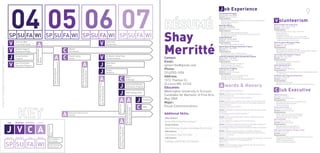 J ob Experience
                                                                                                                                                                                                                                                                                                                                                        Young Scientist Program
                                                                                                                                                                                                                                                                                                                                                        {Spring 2004—Fall 2004}
                                                                                                                                                                                                                                                                                                                                                        Position: Research Intern
                                                                                                                                                                                                                                                                                                                                                                                                                                                                          9
                                                                                                                                                                                                                                                                                                                                                                                                                              V olunteerism
                                                                                                                                                                                                                                                                                                                                                        Responsibilities:


                                                                                                                                                                                                                                                                                                                                                                                                                             American Red Cross Youth Corps
                                                                                                                                                                                                                                                                                                                                                        Black Bear Bakery                                                    {                         }
                                                                                                                                                                                                                                                                                                                                                        {Fall 2006—Fall 2007}                                                Position:
                                                                                                                                                                                                                                                                                                                                                        Position: Freelance Designer




                                                                                                                                                                                                                                                                                                            Shay
                                                                                                                                                                                                                                                                                                                                                                                                                             Responsibilities:
                                                                                                                                                                                                                                                                                                                                                        Responsibilities:


                                                          SP SU FA WI SP SU FA WI SP SU FA WI SP SU FA WI                                                                                                                                                                                                                                               Project Rambling
                                                                                                                                                                                                                                                                                                                                                        {Fall 2006—Spring 2007}


                                                          V                             V
                                                                                                                                                                                                                                                                                                                                                        Position: Freelance Designer
                                                                 American Red                                                                                                                                               South Side

                                                                    A
                                                                                                                                                                                                                                                                                                            Merritté
                                                                                                                                                                                                                                                                                                                                                        Responsibilities:                                                    Students Against Bullying and Rage
                                                                 Cross Youth Corps                                                                                                                                          Day Nursery                                                                                                                                                                                      {                         }
                                                                                                                                                                                                                                                                                                                                                        WashU Alumni & Parents Admissions Program                            Position:
shay merritté | application | sweater vest supplement




                                                          V                 C
                                                                                                                                                                                                                                                                                                                                                        {Spring 2007—Fall 2007}                                              Responsibilities:
                                                                 Students Against                                                                      WashU
                                                                                          MOMA RedStudio




                                                                                                                                                                                                                                                                                                                                                        Position: Intern
                                                                 Bullying and Rage                                                                     Film Board                                                                                                                                                                                       Responsibilities:



                                                          J              A C            V
                                                                                                                                                                                                                                                                                                                                                                                                                             Sierra Club Voter Education Program
                                                                 Young Scientist                                                                       Social Justice                                                       Dr. Martin Luther King                                                                                                                                                                           {Spring 2004—Fall 2004}
                                                                                                                                                                                                                                                                                                            Contact:
                                                                                                                                                                                                                                                                                                                                                        University of Missouri-Rolla Hydrogen Bus Program
                                                                                          Winner




                                                                 Program                                                                               Center                                                               Commemoration                                                                                                               {Spring 2007—Fall 2007}                                              Position:
                                                                                                                                                                                                                                                                                                                                                        Position:                                                            Responsibilities:
                                                                                                                                                                                                                                                                                                            Email:
                                                          V                       A     J
                                                                                                                                                                                                                                                                                                                                                        Responsibilities:
                                                                                                                           Convention Representative


                                                                 Sierra Club Voter                                                                                                                                          Black Bear
                                                                 Education Program                                                                                                                                          Bakery                                                                          sjmerritte@gmail.com                                                                                             South Side Day Nursery
                                                                                                                                                                                                                                                                                                                                                                                                                             {Fall 2006—Present}
                                                                                                                                                                                                                                                                                                            Phone:                                      Pride St.Louis- PrideFest                                            Position:

                                                                                        J
                                                                                                                                                                        KT Family Foundation
                                                                                                                           Red Cross National




                                                                                                                                                                                                                            Project                                                                                                                     {Fall 2007—Present}                                                  Responsibilities:




                                                                                                                                                                        Scholarship Winner
                                                                                                                                                                                                                            Rambling                                                                        (314)703-1094                               Position: Freelance Designer
                                                                                                                                                                                                                                                                                                                                                        Responsibilities:
                                                                                                                                                                                                                                                                                                            Address:                                                                                                         Dr.Martin Luther King Commemoration

                                                                                        A     C                                                                                                                                                                       Black
                                                                                                                                                                                                                                                                      Anthology                             1312 Thames Ct.
                                                                                                                                                                                                                                                                                                                                                                                                                             {Fall 2007—Present}
                                                                                                                                                                                                                                                                                                                                                                                                                             Position: Designer
                                                                                                                                                                                                                                                                                                                                                                                                                             Responsibilities:

                                                                                                                                                                                                                                                                                                            St.Louis MO. 63146
                                                                                              J                                                                                                                                                                                                                                                          A wards & Honors


                                                                                                                                                                                               St. Louis Red Cross School
                                                                                                                                                                                                                                                                      Alumni and Parents
                                                                                                                                                                                                                                                                      Admissions Program
                                                                                                                                                                                                                                                                                                            Education:



                                                                                                                                                                                               and Community Award
                                                                                                                                                                                                                                                                                                            Washington University in St.Louis                                                                                 C lub Executive
                                                                                              J
                                                                                                                                                                                                                                                                                                                                                        MOMA RedStudio Contest Winner
                                                                                                                                                                                                                                                                      UMR Hydrogen Bus                                                                  {Winter 2004}
                                                                                                                                                                                                                                                                                                            Candidate for Bachelor of Fine Arts,        Details:                                                             WashU Film Board
                                                                                                                                                                                                                                                                                                                                                                                                                             {                 }


                                                                                              A A J                                                                                                                                                                                                         May 2009                                    Red Cross National Convention Representative                         Position:
                                                                                                                                                                                                                                                                                                PrideFest                                               {             }                                                      Responsibilities:
                                                                                                                                                                                                                                                                                                            Major:
                                                                                                                                                                                                                                                                                                                                                        Details:



                                                                                                    C                                                                                                                                                                                                       Visual Communications



                                                                                                                                                                                                                                           Dean’s List


                                                                                                                                                                                                                                                                      Two Pieces Selected for
                                                                                                                                                                                                                                                                                                AIGA                                                    Enterprise Rent-A-Car Scholar                                        Social Justice Center




                                                                                                                                                                                                                                                                      Des Lee “Core Show”
                                                                                                                                                                                                                                                                                                                                                        {                }                                                   {                     }
                                                                                                                                                                                                                                                                                                                                                        Details:                                                             Position:


                                                                            A
                                                                                                                                                                                                                                                                                                                                                                                                                             Responsibilities:
                                                                                                                                                       Enterprise Rent-A-Car
                                                                                                                                                       Scholar
                                                                                                                                                                                                                                                                                                            Additional Skills:                          KT Family Foundation Scholarship Winner
                                                                                                                                                                                                                                                                                                                                                        {           }
                                                                                                                                                                                                                                                                                                                                                        Details:
                                                                                                                                                                                                                                                                                                            Ofﬁce Software

                                                                                              A
                                                                                                                                                                                                                                                                                                                                                                                                                             Black Anthology
                                                                                                                                                                                                                                                                                                            Micr     W r     P   erP      cel           St.Louis Red Cross: School and Community Award                       {Spring 2007—Present}
                                                         Job     Volunteer Club Exec        Award                                                                                                                                                                                                                                                       {             }                                                      Position:
                                                                                                                                                                                                                                                                                                                                                        Details:                                                             Responsibilities:



                                                        J V C A
                                                                                                                                                                                                                                                                                                            Design Software
                                                                                                           Event Happens




                                                                                                                                                                                                                                           Second Place, SLU’s Idea


                                                                                                                                                                                                                                                                                                                                                        Second Place- Saint Louis University’s Idea to Product Competition
                                                                                                                                                                                                                                           to Product Competition

                                                                                                                                                                                                                                                                                                                     t            strat            te
                                                                                                                                                                                                                                                                                                                                                        {Spring 2007}                                                        AIGA-American Institute of Graphic Artists
                                                                                                                                                                                                                                                                                                            Web Software                                Details:                                                             {Fall 2007—Present}
                                                                                                           Once




                                                                                                                                                                                                                                                                                                                                                                                                                             Position:
                                                                                                                                                                                                                                                                                                            Dr     Wea             S                    Des Lee “Core Show”                                                  Responsibilities:
                                                                                                                                                                                                                                                                                                                                                        {Spring 2007}
                                                        Spring   Summer            Fall     Winter                                                                                                                                                                                                          CAD Software                                Details:
                                                                                                             Event Happens
                                                                                                             For a Period                                                                                                                                                                                                t C              etchUp

                                                        SP SU FA WI
                                                                                                                                                                                                                                                                                                                                                        Dean’s List
                                                                                                                                                                                                                                                                                                                                                        {Spring 2007}
                                                                                                           Event Continues                                                                                                                                                                                                                              Details:
                                                                                                           to the Present
 