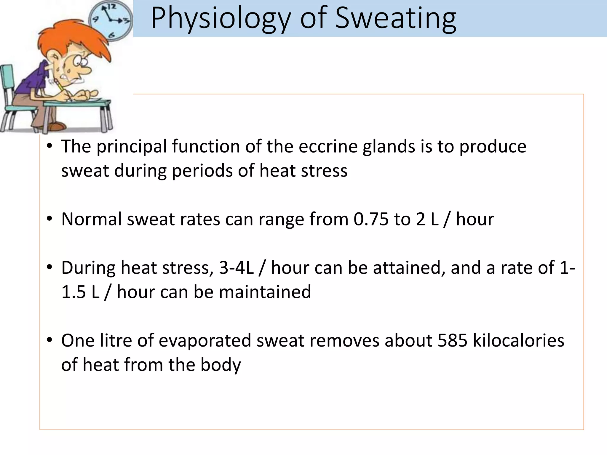 Physiology of Sweating
• The principal function of the eccrine glands is to produce
sweat during periods of heat stress
• Normal sweat rates can range from 0.75 to 2 L / hour
• During heat stress, 3-4L / hour can be attained, and a rate of 1-
1.5 L / hour can be maintained
• One litre of evaporated sweat removes about 585 kilocalories
of heat from the body
 