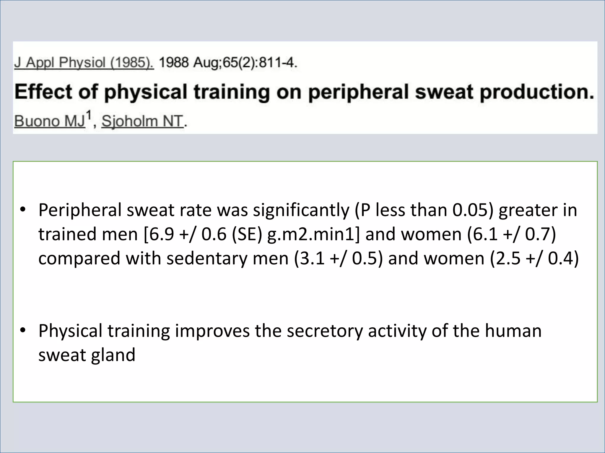 • Peripheral sweat rate was significantly (P less than 0.05) greater in
trained men [6.9 +/ 0.6 (SE) g.m2.min1] and women (6.1 +/ 0.7)
compared with sedentary men (3.1 +/ 0.5) and women (2.5 +/ 0.4)
• Physical training improves the secretory activity of the human
sweat gland
 
