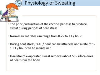 Physiology of Sweating
• The principal function of the eccrine glands is to produce
sweat during periods of heat stress
• Normal sweat rates can range from 0.75 to 2 L / hour
• During heat stress, 3-4L / hour can be attained, and a rate of 1-
1.5 L / hour can be maintained
• One litre of evaporated sweat removes about 585 kilocalories
of heat from the body
 