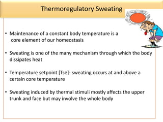 • Maintenance of a constant body temperature is a
core element of our homeostasis
• Sweating is one of the many mechanism through which the body
dissipates heat
• Temperature setpoint [Tse]- sweating occurs at and above a
certain core temperature
• Sweating induced by thermal stimuli mostly affects the upper
trunk and face but may involve the whole body
Thermoregulatory Sweating
 