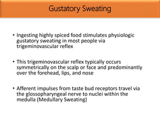 Gustatory Sweating
• Ingesting highly spiced food stimulates physiologic
gustatory sweating in most people via
trigeminovascular reflex
• This trigeminovascular reflex typically occurs
symmetrically on the scalp or face and predominantly
over the forehead, lips, and nose
• Afferent impulses from taste bud receptors travel via
the glossopharyngeal nerve to nuclei within the
medulla (Medullary Sweating)
 