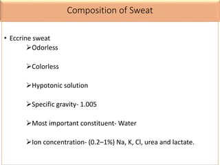 Composition of Sweat
• Eccrine sweat
Odorless
Colorless
Hypotonic solution
Specific gravity- 1.005
Most important constituent- Water
Ion concentration- (0.2–1%) Na, K, Cl, urea and lactate.
 