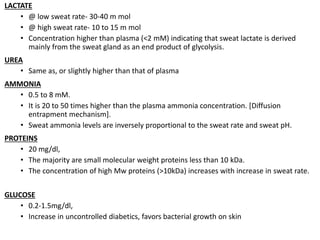 LACTATE
• @ low sweat rate- 30-40 m mol
• @ high sweat rate- 10 to 15 m mol
• Concentration higher than plasma (<2 mM) indicating that sweat lactate is derived
mainly from the sweat gland as an end product of glycolysis.
UREA
• Same as, or slightly higher than that of plasma
AMMONIA
• 0.5 to 8 mM.
• It is 20 to 50 times higher than the plasma ammonia concentration. [Diffusion
entrapment mechanism].
• Sweat ammonia levels are inversely proportional to the sweat rate and sweat pH.
PROTEINS
• 20 mg/dl,
• The majority are small molecular weight proteins less than 10 kDa.
• The concentration of high Mw proteins (>10kDa) increases with increase in sweat rate.
GLUCOSE
• 0.2-1.5mg/dl,
• Increase in uncontrolled diabetics, favors bacterial growth on skin
 