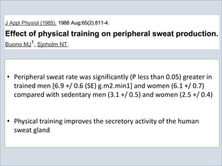 • Peripheral sweat rate was significantly (P less than 0.05) greater in
trained men [6.9 +/ 0.6 (SE) g.m2.min1] and women (6.1 +/ 0.7)
compared with sedentary men (3.1 +/ 0.5) and women (2.5 +/ 0.4)
• Physical training improves the secretory activity of the human
sweat gland
 