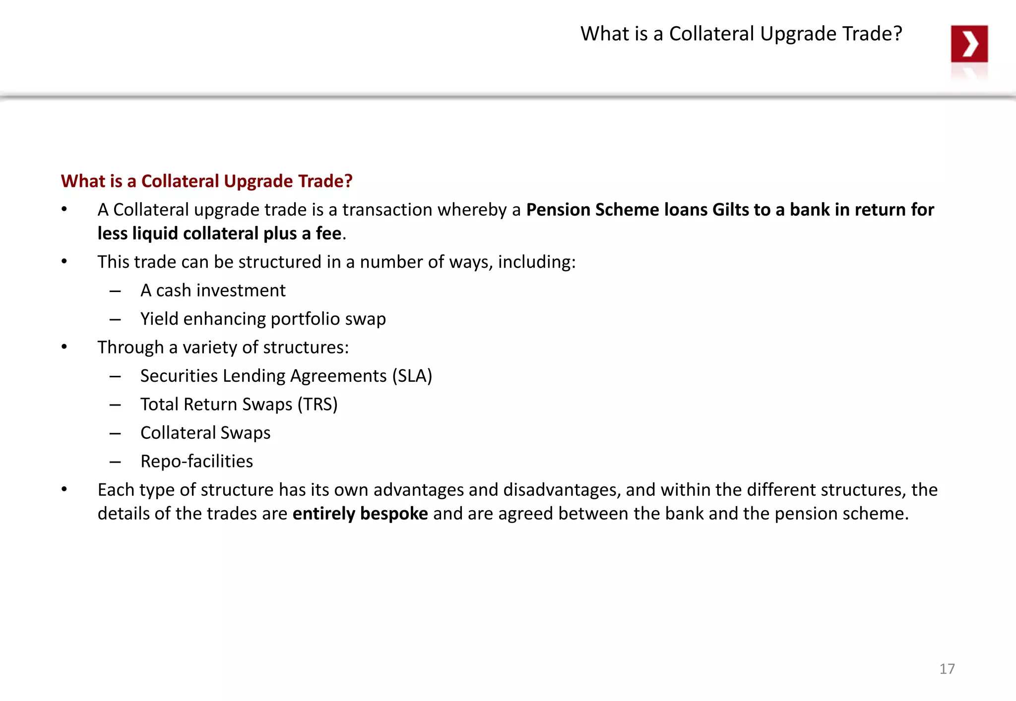 What is a Collateral Upgrade Trade?
What is a Collateral Upgrade Trade?
• A Collateral upgrade trade is a transaction whereby a Pension Scheme loans Gilts to a bank in return for
less liquid collateral plus a fee.
• This trade can be structured in a number of ways, including:
– A cash investment
– Yield enhancing portfolio swap
• Through a variety of structures:
– Securities Lending Agreements (SLA)
– Total Return Swaps (TRS)
– Collateral Swaps
– Repo-facilities
• Each type of structure has its own advantages and disadvantages, and within the different structures, the
details of the trades are entirely bespoke and are agreed between the bank and the pension scheme.
17
 